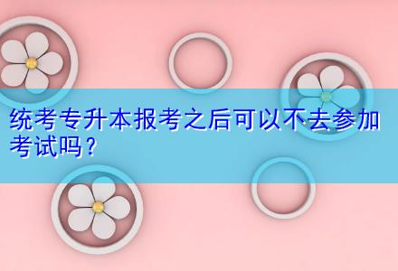 統(tǒng)考專升本報(bào)考之后可以不去參加考試嗎？