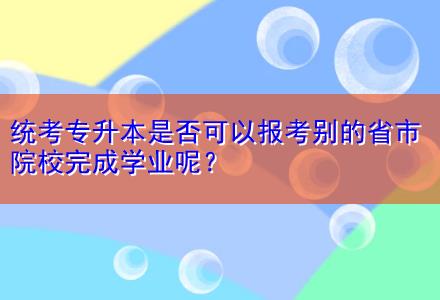 統(tǒng)考專升本是否可以報(bào)考別的省市院校完成學(xué)業(yè)呢？