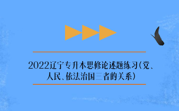 2022遼寧專升本思修論述題練習(xí)(黨、人民、依法治國三者的關(guān)系)