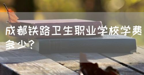 成都鐵路衛(wèi)生職業(yè)學校學費多少？(圖1)