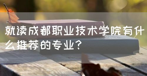 就讀成都職業(yè)技術(shù)學(xué)院有什么推薦的專業(yè)？(圖1)