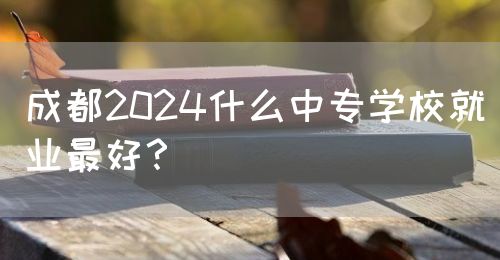 成都2024什么中專學(xué)校就業(yè)最好？(圖1)