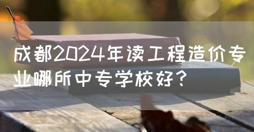 成都2024年讀工程造價(jià)專業(yè)哪所中專學(xué)校好？(圖1)