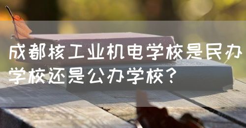 成都核工業(yè)機(jī)電學(xué)校是民辦學(xué)校還是公辦學(xué)校？(圖1)