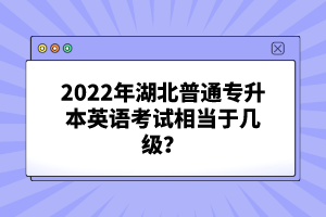 2022年湖北普通專升本英語(yǔ)考試相當(dāng)于幾級(jí)？