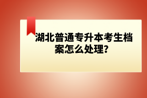 湖北普通專升本考生檔案怎么處理？