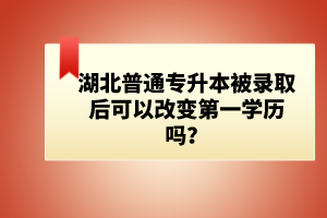 湖北普通專升本被錄取后可以改變第一學(xué)歷嗎？