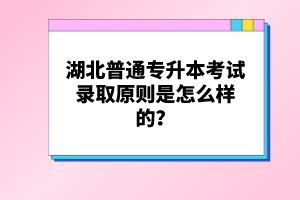 湖北普通專升本考試錄取原則是怎么樣的？