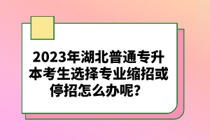 2023年湖北普通專升本考生選擇專業(yè)縮招或停招怎么辦呢？