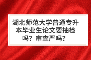 湖北師范大學(xué)普通專升本畢業(yè)生論文要抽檢嗎？審查嚴(yán)嗎？