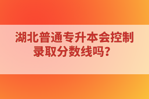 湖北普通專升本會(huì)控制錄取分?jǐn)?shù)線嗎？