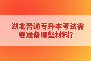 湖北普通專(zhuān)升本考試需要準(zhǔn)備哪些材料？