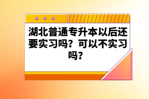 湖北普通專升本以后還要實(shí)習(xí)嗎？可以不實(shí)習(xí)嗎？