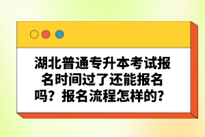 湖北普通專升本考試報名時間過了還能報名嗎？報名流程怎樣的？