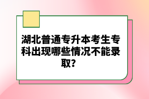 湖北普通專(zhuān)升本考生專(zhuān)科出現(xiàn)哪些情況不能錄??？