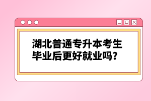 湖北普通專升本考生畢業(yè)后更好就業(yè)嗎？