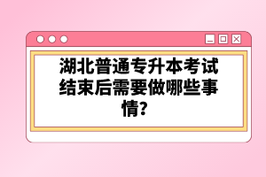 湖北普通專升本考試結(jié)束后需要做哪些事情？