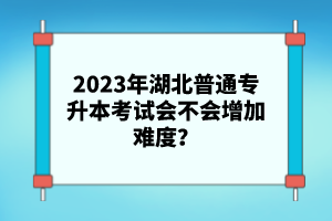 2023年湖北普通專升本考試會不會增加難度？