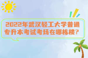 2022年武漢輕工大學(xué)普通專升本考試考場在哪棟樓？