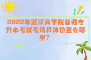  2022年武漢商學(xué)院普通專升本考試考場具體位置在哪里？