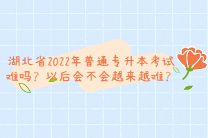 湖北省2022年普通專升本考試難嗎？以后會不會越來越難？