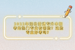 2022年湖北普通專升本報考的熱門專業(yè)有哪些？這些專業(yè)好考嗎？