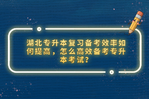 湖北專升本復(fù)習(xí)備考效率如何提高，怎么高效備考專升本考試？