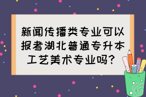 新聞傳播類專業(yè)可以報(bào)考湖北普通專升本工藝美術(shù)專業(yè)嗎？