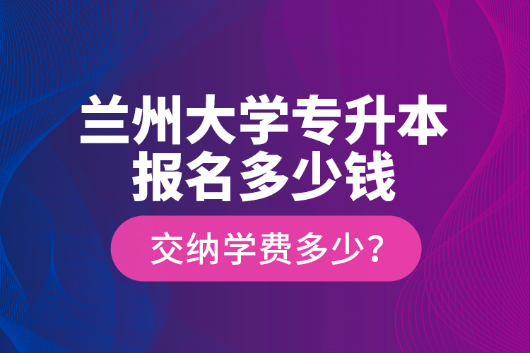 蘭州大學專升本報名多少錢？交納學費多少？