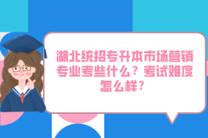 湖北統(tǒng)招專升本市場營銷專業(yè)考些什么？考試難度怎么樣？